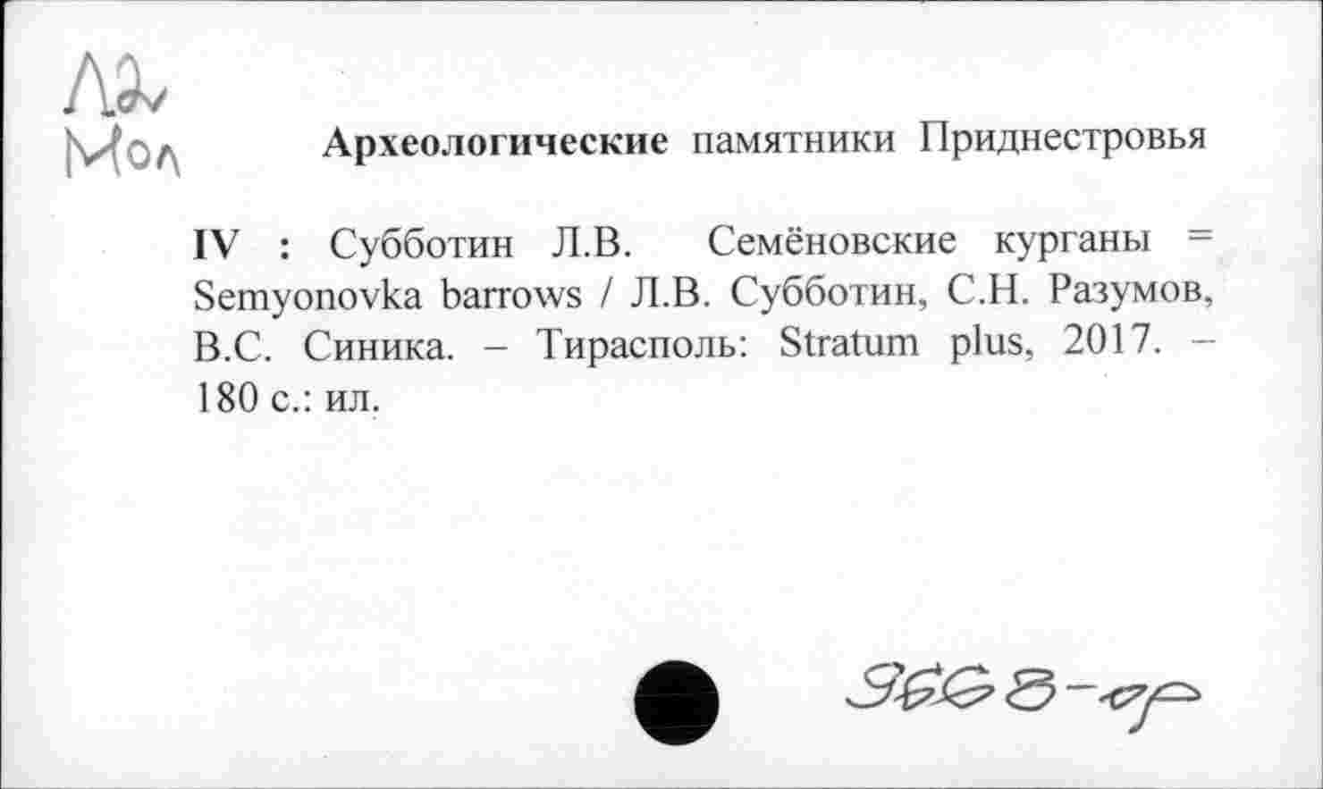 ﻿Археологические памятники Приднестровья
IV : Субботин Л.В. Семёновские курганы = Semyonovka barrows I Л.В. Субботин, С.Н. Разумов, В.С. Синика. - Тирасполь: Stratum plus, 2017. -180 с.: ил.